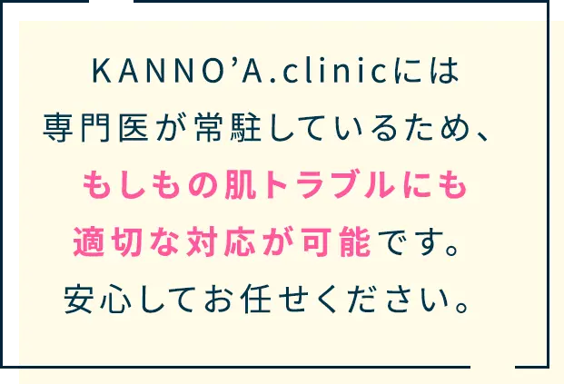 KANNO’A.clinicには 専門医が常駐しているため、 もしもの肌トラブルにも 適切な対応が可能です。 安心してお任せく